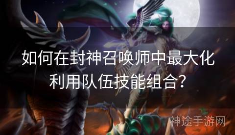 如何在封神召唤师中最大化利用队伍技能组合？