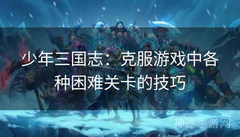 少年三国志：克服游戏中各种困难关卡的技巧