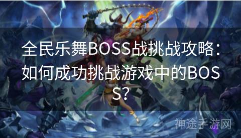 全民乐舞BOSS战挑战攻略：如何成功挑战游戏中的BOSS？