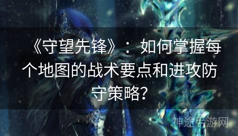 《守望先锋》：如何掌握每个地图的战术要点和进攻防守策略？