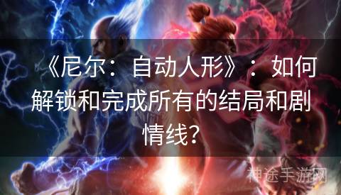 《尼尔：自动人形》：如何解锁和完成所有的结局和剧情线？