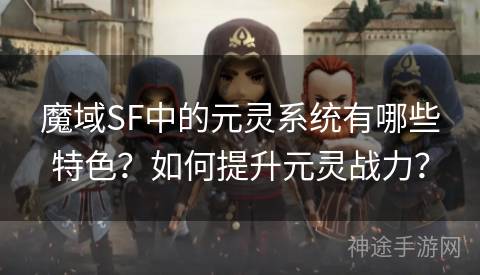 魔域SF中的元灵系统有哪些特色？如何提升元灵战力？