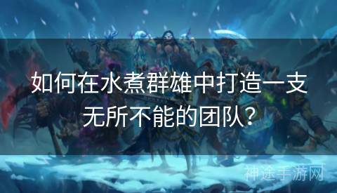 如何在水煮群雄中打造一支无所不能的团队？