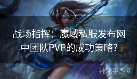 战场指挥：魔域私服发布网中团队PVP的成功策略？