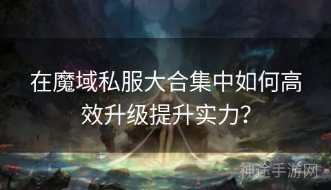 在魔域私服大合集中如何高效升级提升实力？