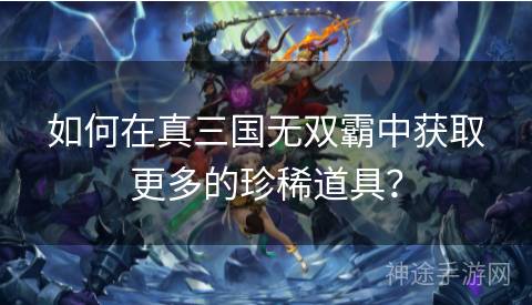 如何在真三国无双霸中获取更多的珍稀道具？