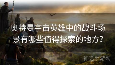 奥特曼宇宙英雄中的战斗场景有哪些值得探索的地方？