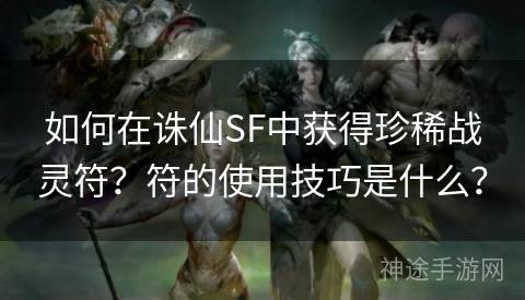 如何在诛仙SF中获得珍稀战灵符？符的使用技巧是什么？