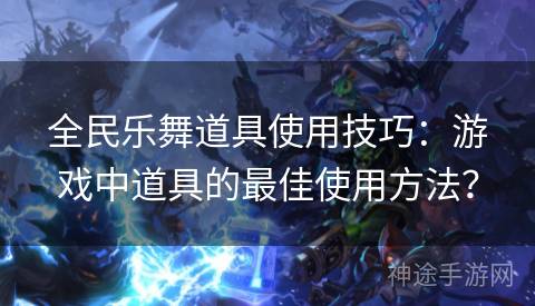 全民乐舞道具使用技巧：游戏中道具的最佳使用方法？