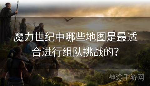 魔力世纪中哪些地图是最适合进行组队挑战的？