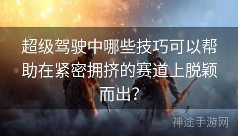 超级驾驶中哪些技巧可以帮助在紧密拥挤的赛道上脱颖而出？