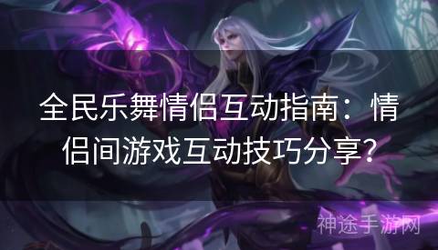 全民乐舞情侣互动指南：情侣间游戏互动技巧分享？
