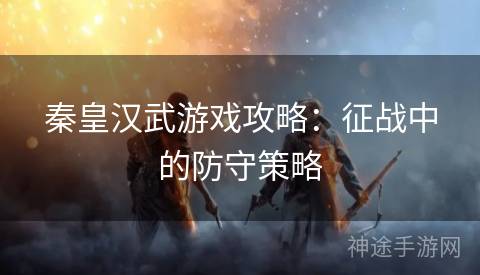 秦皇汉武游戏攻略：征战中的防守策略