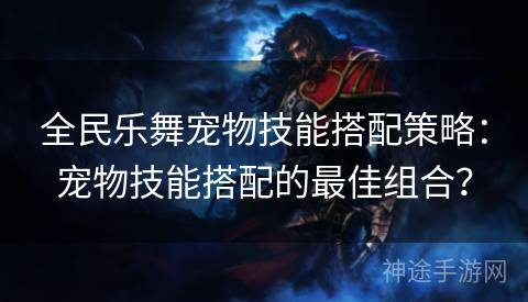 全民乐舞宠物技能搭配策略：宠物技能搭配的最佳组合？