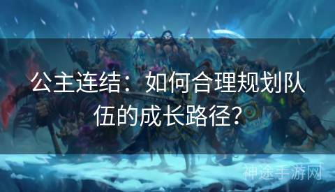 公主连结：如何合理规划队伍的成长路径？