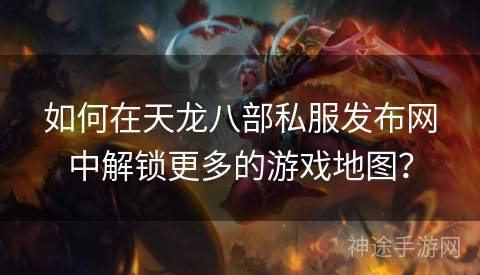 如何在天龙八部私服发布网中解锁更多的游戏地图？