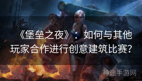 《堡垒之夜》：如何与其他玩家合作进行创意建筑比赛？