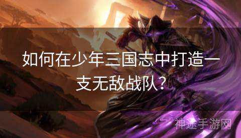 如何在少年三国志中打造一支无敌战队？
