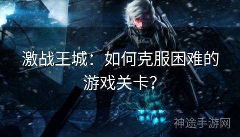 激战王城：如何克服困难的游戏关卡？