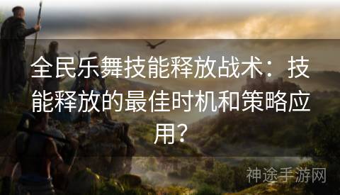 全民乐舞技能释放战术：技能释放的最佳时机和策略应用？