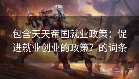 包含天天帝国就业政策：促进就业创业的政策？的词条