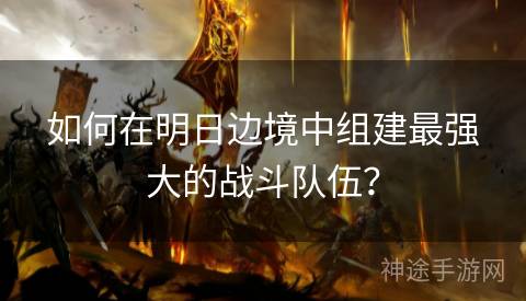 如何在明日边境中组建最强大的战斗队伍？