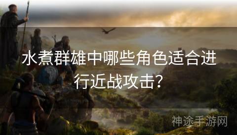 水煮群雄中哪些角色适合进行近战攻击？