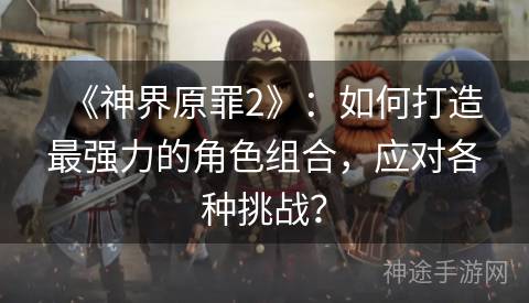 《神界原罪2》：如何打造最强力的角色组合，应对各种挑战？