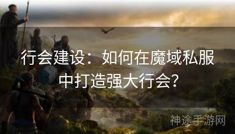 行会建设：如何在魔域私服中打造强大行会？