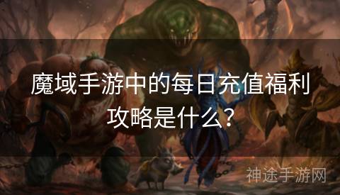 魔域手游中的每日充值福利攻略是什么？