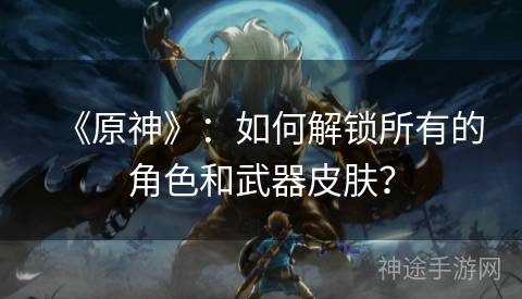 《原神》：如何解锁所有的角色和武器皮肤？