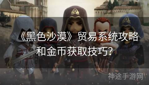 《黑色沙漠》贸易系统攻略和金币获取技巧？