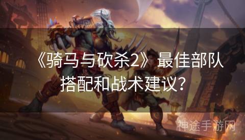 《骑马与砍杀2》最佳部队搭配和战术建议？