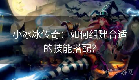 小冰冰传奇：如何组建合适的技能搭配？