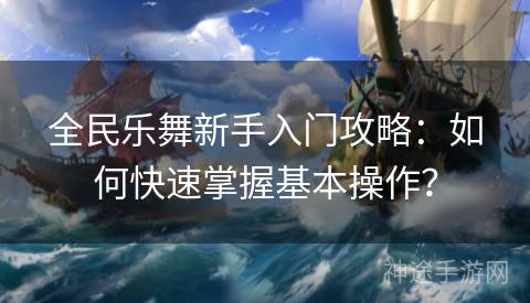 全民乐舞新手入门攻略：如何快速掌握基本操作？