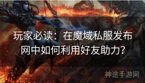 玩家必读：在魔域私服发布网中如何利用好友助力？