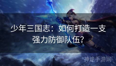 少年三国志：如何打造一支强力防御队伍？