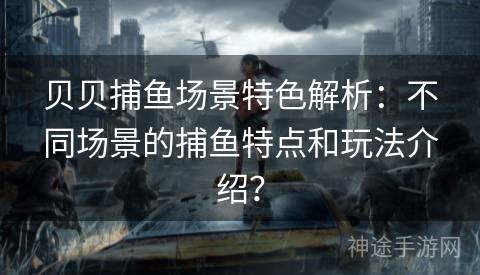 贝贝捕鱼场景特色解析：不同场景的捕鱼特点和玩法介绍？