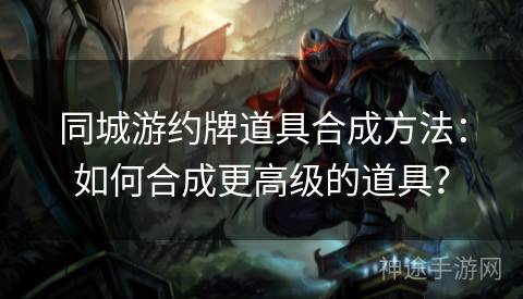 同城游约牌道具合成方法：如何合成更高级的道具？