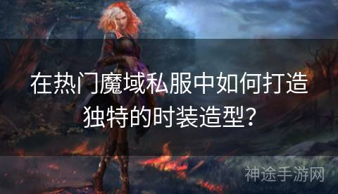 在热门魔域私服中如何打造独特的时装造型？