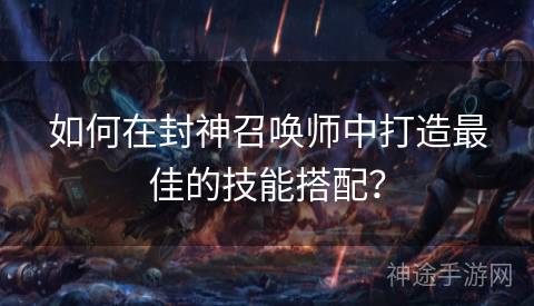如何在封神召唤师中打造最佳的技能搭配？