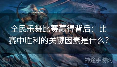 全民乐舞比赛赢得背后：比赛中胜利的关键因素是什么？
